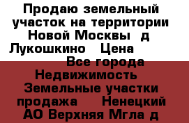 Продаю земельный участок на территории Новой Москвы, д. Лукошкино › Цена ­ 1 450 000 - Все города Недвижимость » Земельные участки продажа   . Ненецкий АО,Верхняя Мгла д.